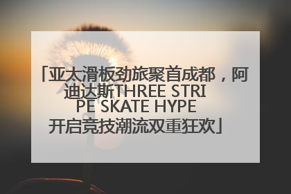 亚太滑板劲旅聚首成都，阿迪达斯THREE STRIPE SKATE HYPE开启竞技潮流双重狂欢