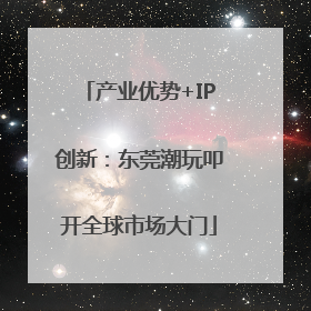 产业优势+IP创新：东莞潮玩叩开全球市场大门