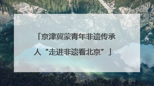 京津冀蒙青年非遗传承人“走进非遗看北京”