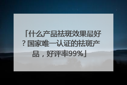什么产品祛斑效果最好？国家唯一认证的祛斑产品，好评率99%