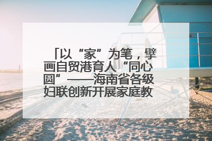 以“家”为笔，擘画自贸港育人“同心圆”——海南省各级妇联创新开展家庭教育宣传周活动