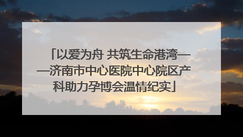 以爱为舟 共筑生命港湾——济南市中心医院中心院区产科助力孕博会温情纪实