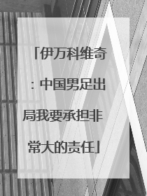 伊万科维奇：中国男足出局我要承担非常大的责任