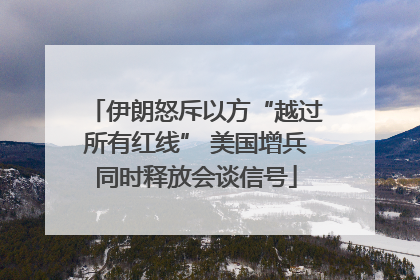 伊朗怒斥以方“越过所有红线” 美国增兵同时释放会谈信号