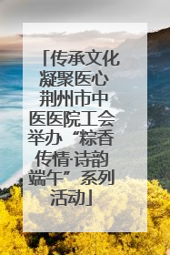 传承文化 凝聚医心 荆州市中医医院工会举办“粽香传情·诗韵端午”系列活动