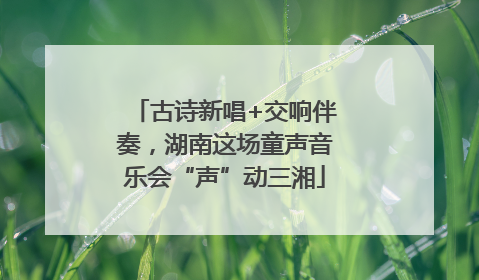 古诗新唱+交响伴奏，湖南这场童声音乐会“声”动三湘