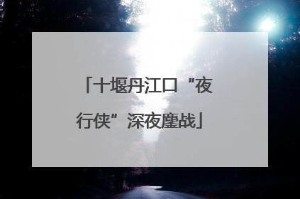 十堰丹江口“夜行侠”深夜鏖战