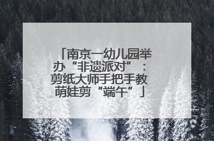 南京一幼儿园举办“非遗派对”：剪纸大师手把手教萌娃剪“端午”