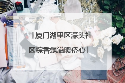 厦门湖里区濠头社区粽香飘溢暖侨心