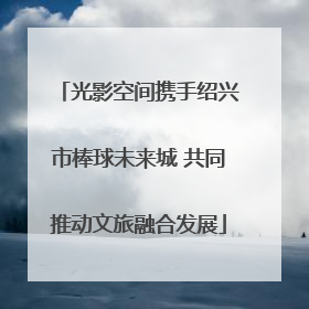 光影空间携手绍兴市棒球未来城 共同推动文旅融合发展
