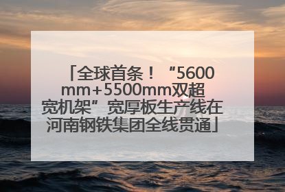 全球首条！“5600mm+5500mm双超宽机架”宽厚板生产线在河南钢铁集团全线贯通
