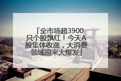 全市场超3900只个股飘红！今天A股集体收涨，大消费领域迎来大爆发