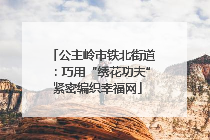 公主岭市铁北街道：巧用“绣花功夫”紧密编织幸福网
