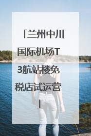 兰州中川国际机场T3航站楼免税店试运营