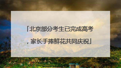 北京部分考生已完成高考，家长手捧鲜花共同庆祝