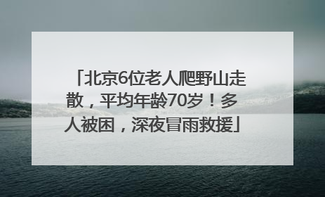 北京6位老人爬野山走散，平均年龄70岁！多人被困，深夜冒雨救援