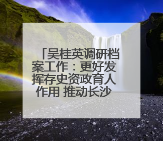 吴桂英调研档案工作：更好发挥存史资政育人作用 推动长沙档案事业高质量发展