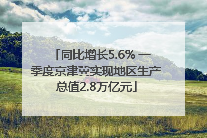 同比增长5.6% 一季度京津冀实现地区生产总值2.8万亿元
