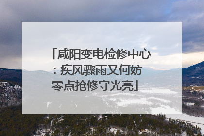 咸阳变电检修中心：疾风骤雨又何妨 零点抢修守光亮