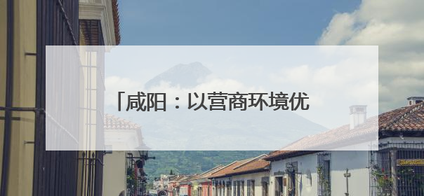 咸阳：以营商环境优化展现高质量发展新面貌 上榜“中国城市网络形象指数”报告