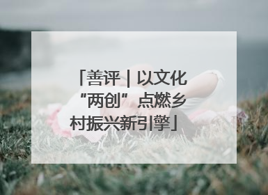 善评｜以文化“两创”点燃乡村振兴新引擎