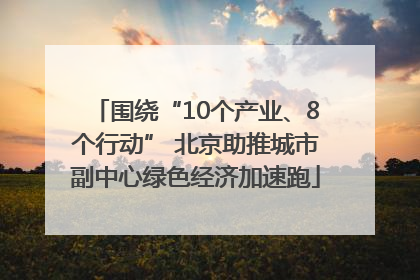 围绕“10个产业、8个行动” 北京助推城市副中心绿色经济加速跑