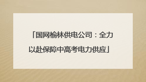 国网榆林供电公司：全力以赴保障中高考电力供应