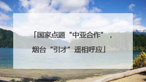 国家点题“中亚合作”，烟台“引才”遥相呼应