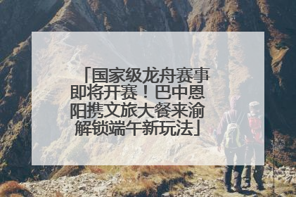 国家级龙舟赛事即将开赛！巴中恩阳携文旅大餐来渝解锁端午新玩法