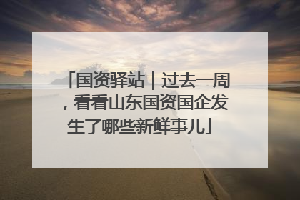 国资驿站｜过去一周，看看山东国资国企发生了哪些新鲜事儿