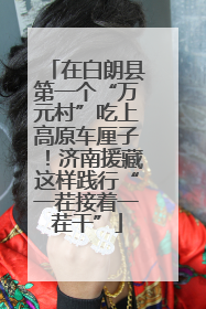 在白朗县第一个“万元村”吃上高原车厘子！济南援藏这样践行“一茬接着一茬干”