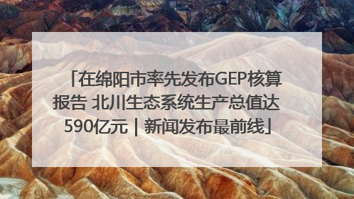 在绵阳市率先发布GEP核算报告 北川生态系统生产总值达590亿元｜新闻发布最前线