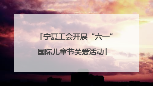 宁夏工会开展“六一”国际儿童节关爱活动