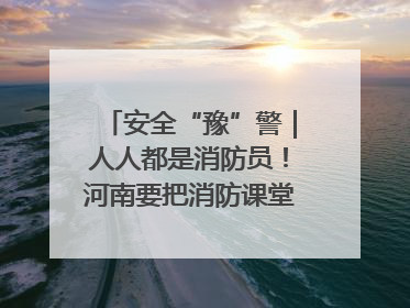 安全“豫”警｜人人都是消防员！河南要把消防课堂搬进社区第一线