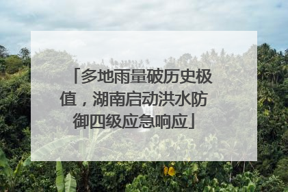 多地雨量破历史极值，湖南启动洪水防御四级应急响应