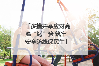 多措并举应对高温“烤”验 筑牢安全防线保民生