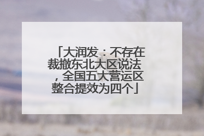 大润发：不存在裁撤东北大区说法，全国五大营运区整合提效为四个
