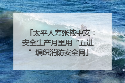 太平人寿张掖中支：安全生产月里用“五进”编织消防安全网