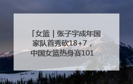 女篮｜张子宇成年国家队首秀砍18+7，中国女篮热身赛101比55大胜波黑