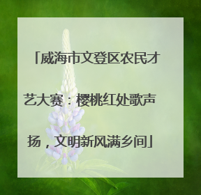 威海市文登区农民才艺大赛：樱桃红处歌声扬，文明新风满乡间