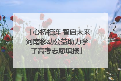 心桥相连 智启未来 河南移动公益助力学子高考志愿填报