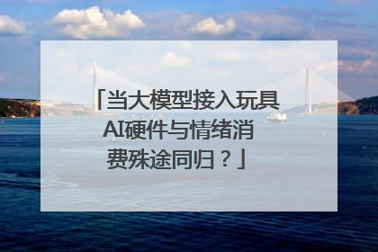 当大模型接入玩具 AI硬件与情绪消费殊途同归？