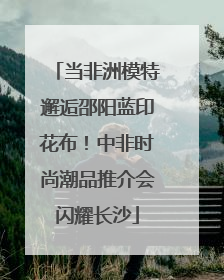 当非洲模特邂逅邵阳蓝印花布！中非时尚潮品推介会闪耀长沙