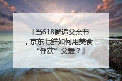 当618邂逅父亲节，京东七鲜如何用美食“俘获”父爱？