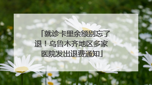 就诊卡里余额别忘了退！乌鲁木齐地区多家医院发出退费通知