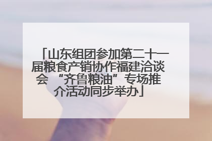山东组团参加第二十一届粮食产销协作福建洽谈会 “齐鲁粮油”专场推介活动同步举办