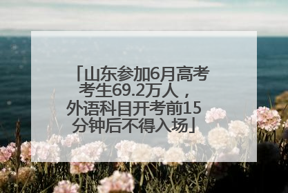 山东参加6月高考考生69.2万人，外语科目开考前15分钟后不得入场