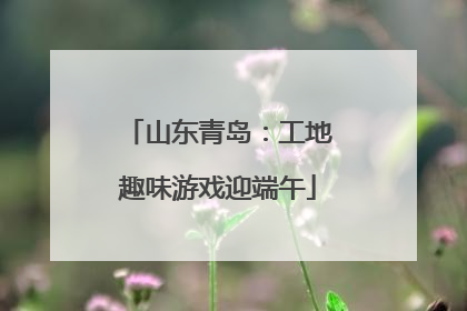 山东青岛：工地趣味游戏迎端午