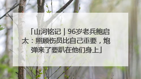 山河铭记｜96岁老兵鲍启太：照顾伤员比自己重要，炮弹来了要趴在他们身上
