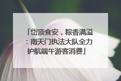 岱顶食安，粽香满溢：南天门执法大队全力护航端午游客消费